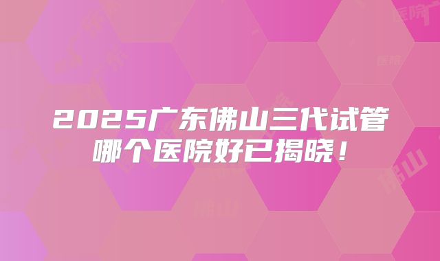 2025广东佛山三代试管哪个医院好已揭晓!