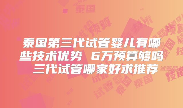 泰国第三代试管婴儿有哪些技术优势 6万预算够吗 三代试管哪家好求推荐