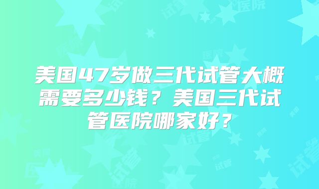 美国47岁做三代试管大概需要多少钱？美国三代试管医院哪家好？