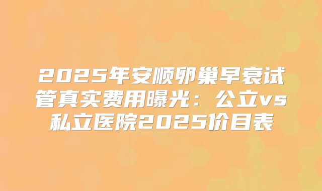 2025年安顺卵巢早衰试管真实费用曝光：公立vs私立医院2025价目表
