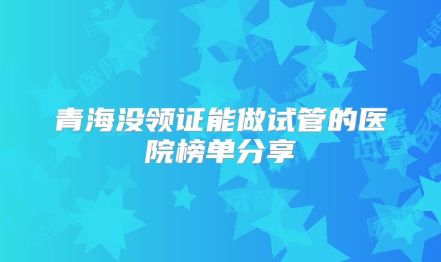 青海没领证能做试管的医院榜单分享