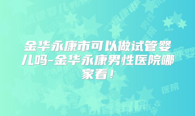 金华永康市可以做试管婴儿吗-金华永康男性医院哪家看！