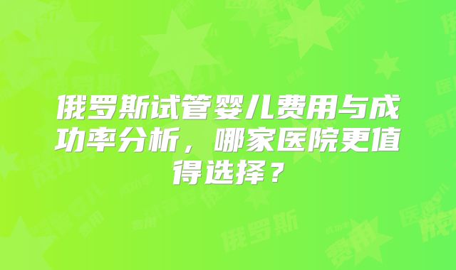 俄罗斯试管婴儿费用与成功率分析,哪家医院更值得选择?
