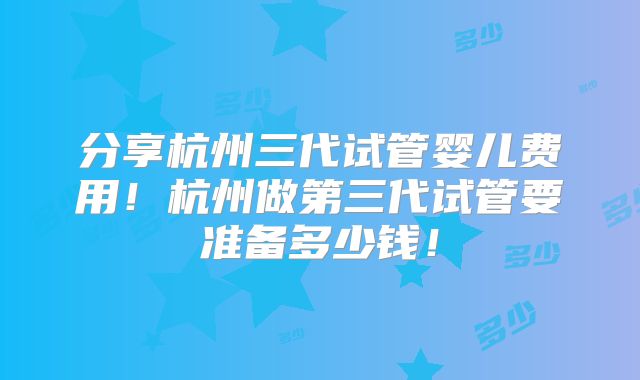分享杭州三代试管婴儿费用！杭州做第三代试管要准备多少钱！