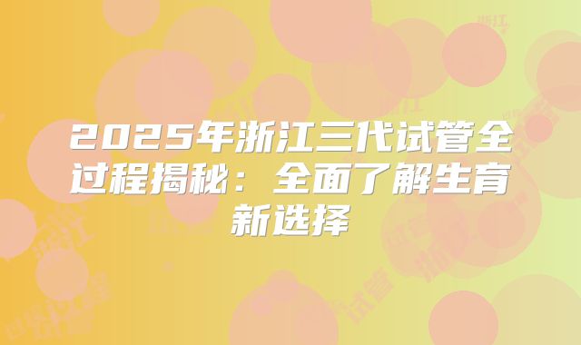 2025年浙江三代试管全过程揭秘:全面了解生育新选择