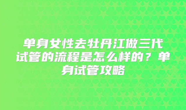 单身女性去牡丹江做三代试管的流程是怎么样的？单身试管攻略
