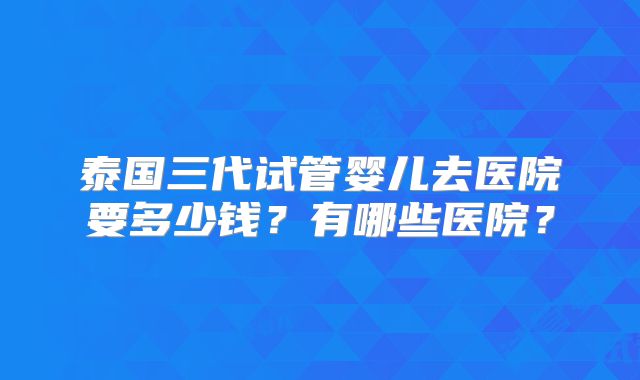 泰国三代试管婴儿去医院要多少钱？有哪些医院？