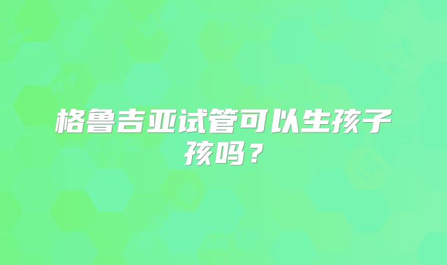格鲁吉亚试管可以生孩子孩吗?