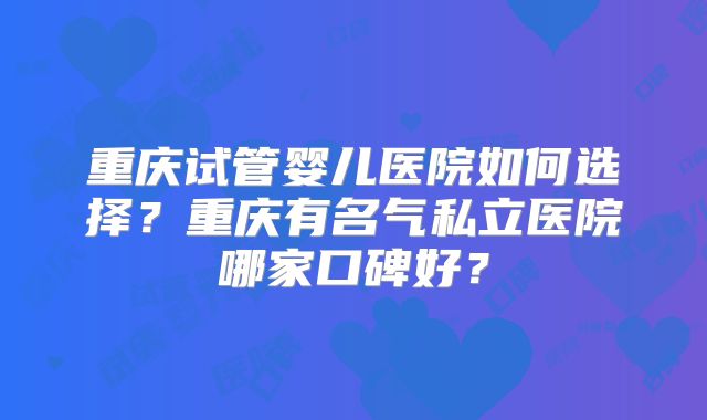 重庆试管婴儿医院如何选择？重庆有名气私立医院哪家口碑好？