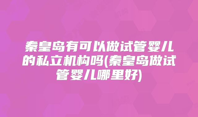秦皇岛有可以做试管婴儿的私立机构吗(秦皇岛做试管婴儿哪里好)