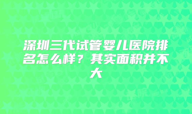 深圳三代试管婴儿医院排名怎么样？其实面积并不大