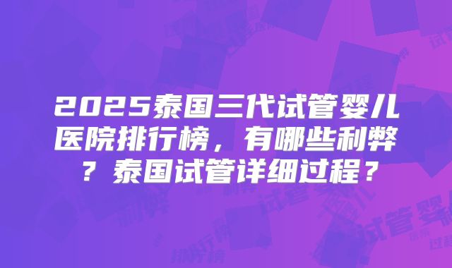 2025泰国三代试管婴儿医院排行榜，有哪些利弊？泰国试管详细过程？