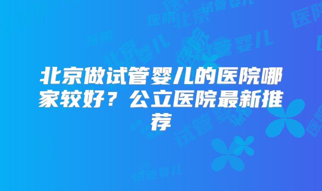 北京做试管婴儿的医院哪家较好?公立医院最新推荐