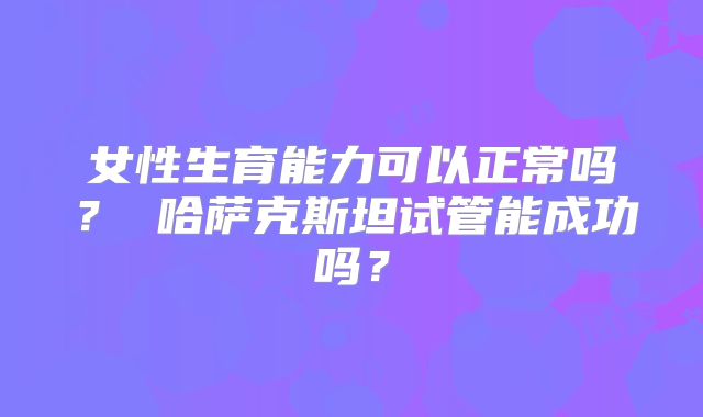 女性生育能力可以正常吗？ 哈萨克斯坦试管能成功吗？