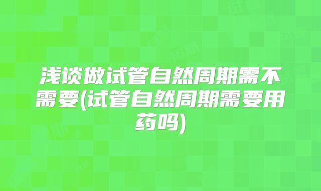 浅谈做试管自然周期需不需要(试管自然周期需要用药吗)