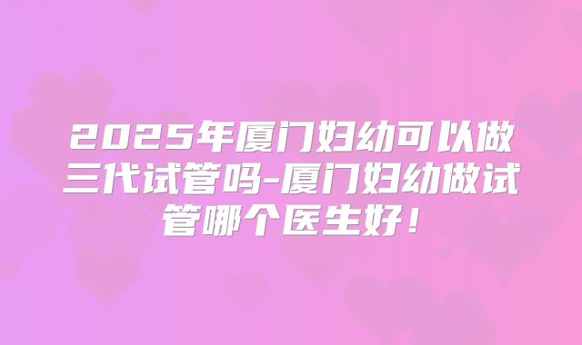 2025年厦门妇幼可以做三代试管吗-厦门妇幼做试管哪个医生好！