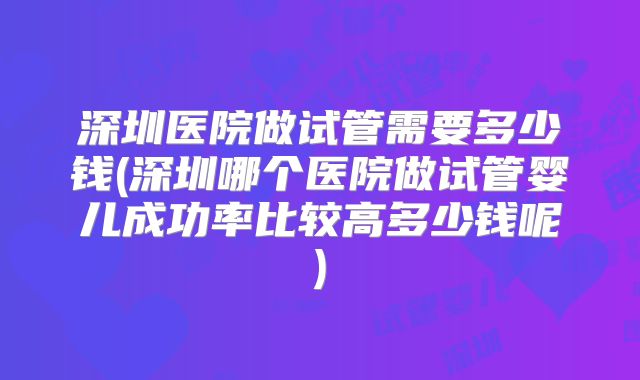 深圳医院做试管需要多少钱(深圳哪个医院做试管婴儿成功率比较高多少钱呢)