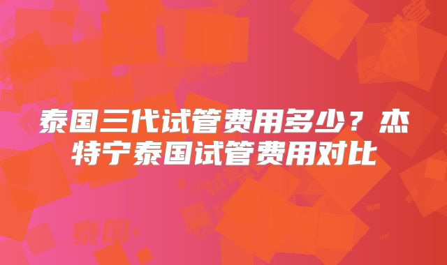 泰国三代试管费用多少?杰特宁泰国试管费用对比