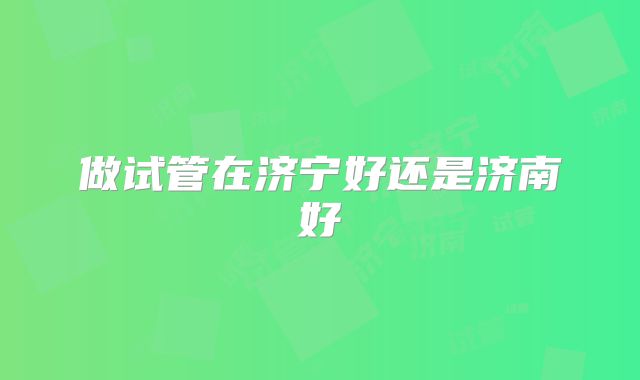 做试管在济宁好还是济南好