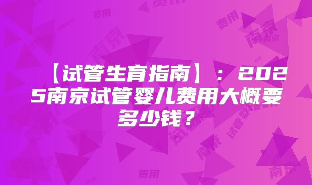 【试管生育指南】:2025南京试管婴儿费用大概要多少钱?