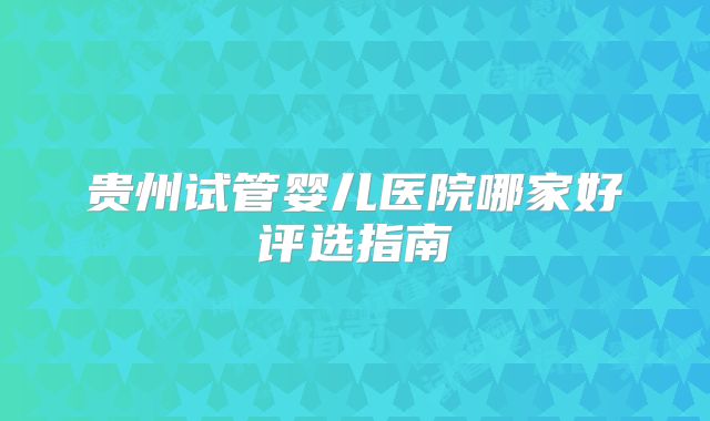 贵州试管婴儿医院哪家好评选指南