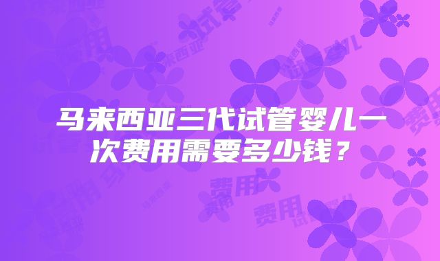 马来西亚三代试管婴儿一次费用需要多少钱？