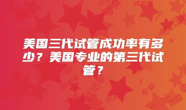 美国三代试管成功率有多少?美国专业的第三代试管?