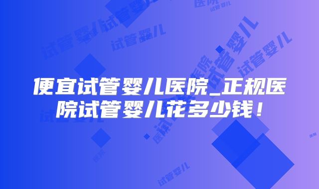便宜试管婴儿医院_正规医院试管婴儿花多少钱！