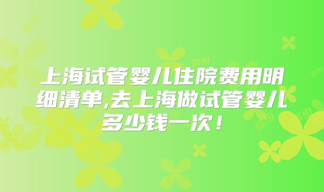 上海试管婴儿住院费用明细清单,去上海做试管婴儿多少钱一次！