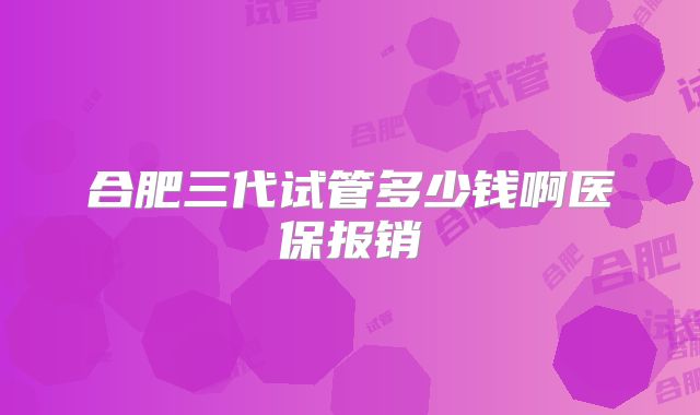 合肥三代试管多少钱啊医保报销