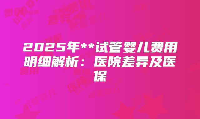 2025年**试管婴儿费用明细解析：医院差异及医保