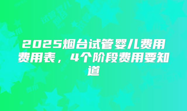 2025烟台试管婴儿费用费用表，4个阶段费用要知道