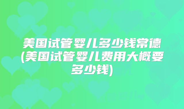 美国试管婴儿多少钱常德(美国试管婴儿费用大概要多少钱)