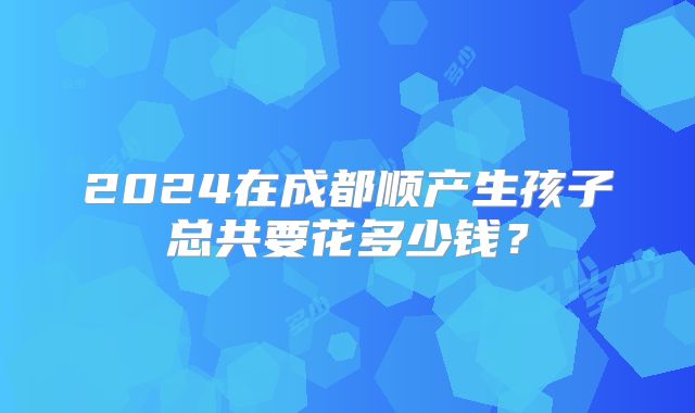 2024在成都顺产生孩子总共要花多少钱？