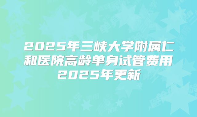 2025年三峡大学附属仁和医院高龄单身试管费用2025年更新
