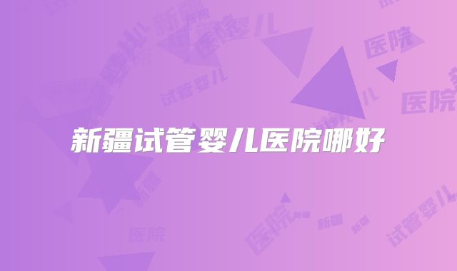 新疆试管婴儿医院哪好