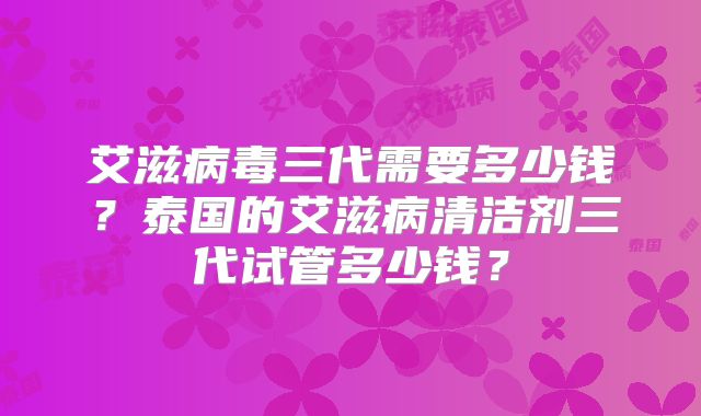 艾滋病毒三代需要多少钱？泰国的艾滋病清洁剂三代试管多少钱？