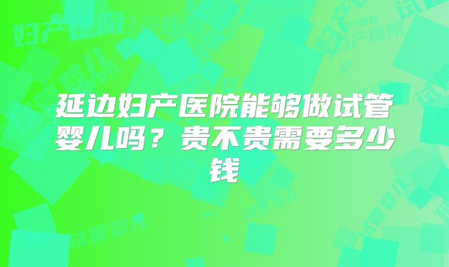 延边妇产医院能够做试管婴儿吗?贵不贵需要多少钱