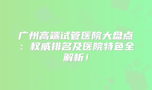 广州高端试管医院大盘点：权威排名及医院特色全解析！