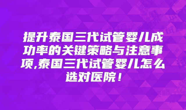 提升泰国三代试管婴儿成功率的关键策略与注意事项,泰国三代试管婴儿怎么选对医院！