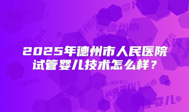 2025年德州市人民医院试管婴儿技术怎么样？