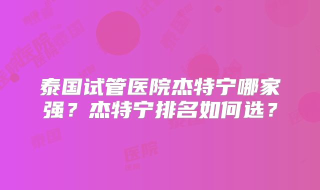 泰国试管医院杰特宁哪家强?杰特宁排名如何选?