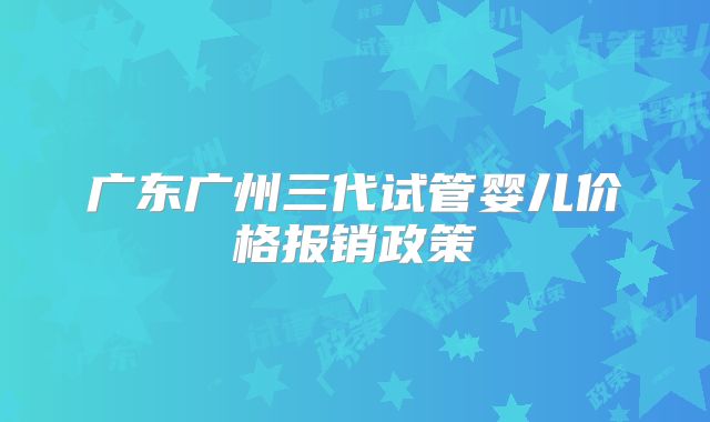 广东广州三代试管婴儿价格报销政策