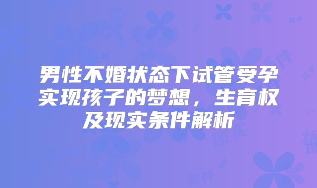 男性不婚状态下试管受孕实现孩子的梦想，生育权及现实条件解析