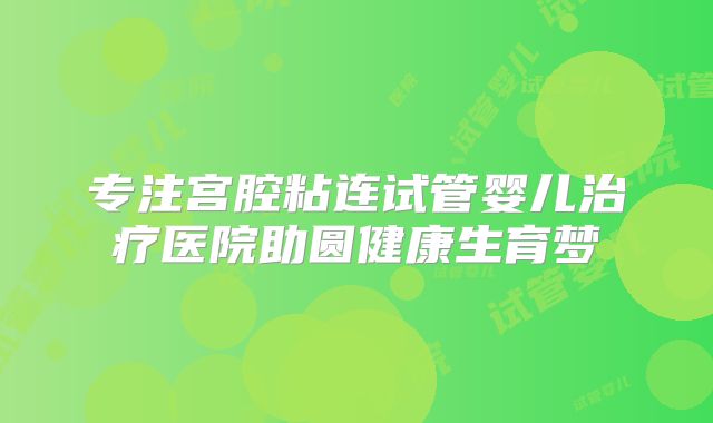 专注宫腔粘连试管婴儿治疗医院助圆健康生育梦