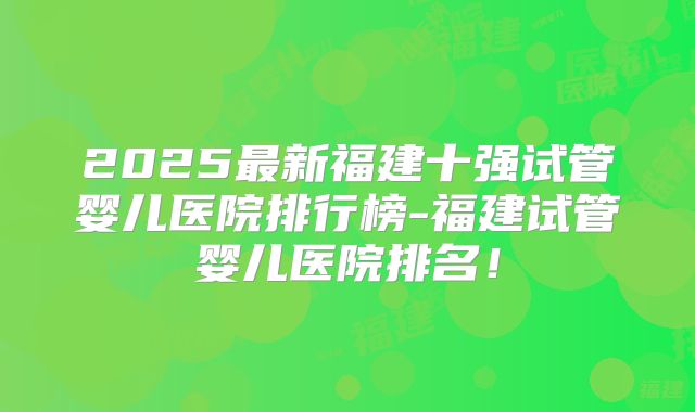 2025最新福建十强试管婴儿医院排行榜-福建试管婴儿医院排名!