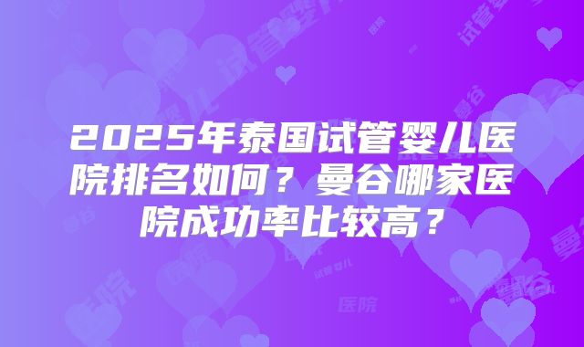 2025年泰国试管婴儿医院排名如何？曼谷哪家医院成功率比较高？