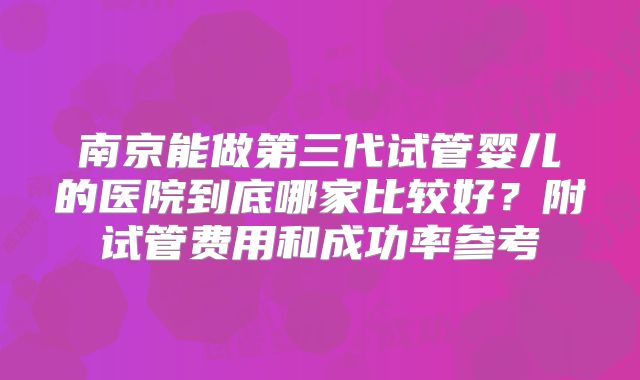 南京能做第三代试管婴儿的医院到底哪家比较好？附试管费用和成功率参考