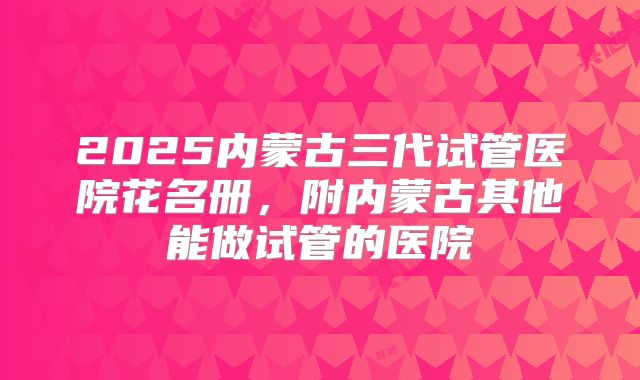 2025内蒙古三代试管医院花名册，附内蒙古其他能做试管的医院
