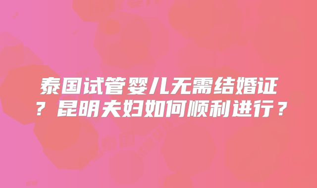 泰国试管婴儿无需结婚证？昆明夫妇如何顺利进行？